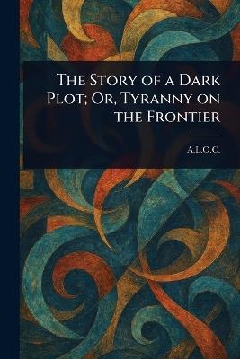 The Story of a Dark Plot; Or, Tyranny on the Frontier - A L O C - cover