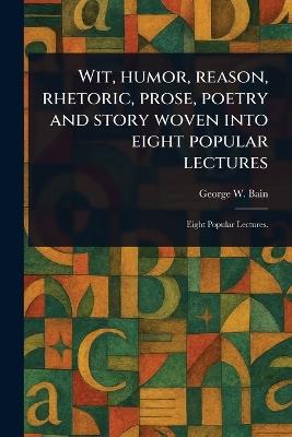 Wit, Humor, Reason, Rhetoric, Prose, Poetry and Story Woven Into Eight Popular Lectures - George W Bain - cover