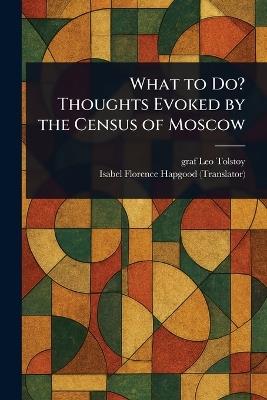 What to Do? Thoughts Evoked by the Census of Moscow - Leo Graf Tolstoy,Isabel Florence Hapgood - cover