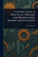 Getting Gold: A Practical Treatise for Prospectors, Miners and Students
