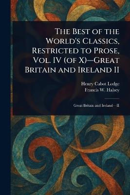 The Best of the World's Classics, Restricted to Prose, Vol. IV (of X)-Great Britain and Ireland II - Henry Cabot Lodge,Francis W (Francis Whiting) Halsey - cover