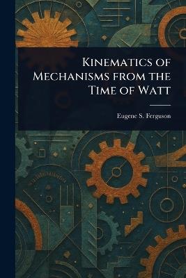 Kinematics of Mechanisms From the Time of Watt - Eugene S Ferguson - cover