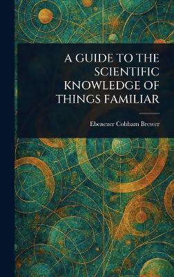A Guide to the Scientific Knowledge of Things Familiar - Ebenezer Cobham Brewer - cover