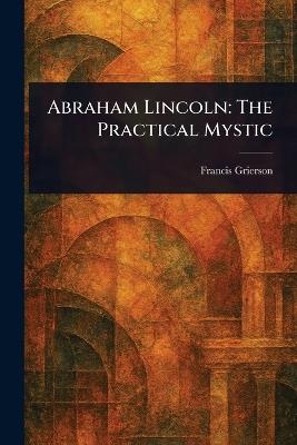 Abraham Lincoln: The Practical Mystic - Francis Grierson - cover