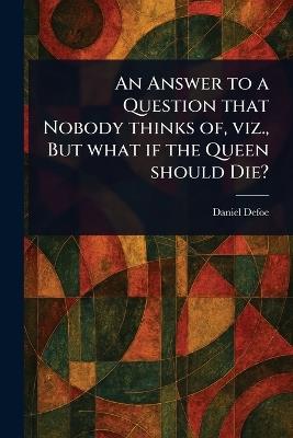 An Answer to a Question That Nobody Thinks of, Viz., But What If the Queen Should Die? - Daniel Defoe - cover