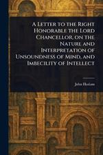 A Letter to the Right Honorable the Lord Chancellor, on the Nature and Interpretation of Unsoundness of Mind, and Imbecility of Intellect