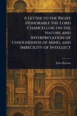 A Letter to the Right Honorable the Lord Chancellor, on the Nature and Interpretation of Unsoundness of Mind, and Imbecility of Intellect - John Haslam - cover