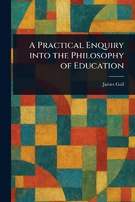 A Practical Enquiry Into the Philosophy of Education - James Gall - cover