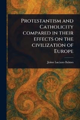 Protestantism and Catholicity Compared in Their Effects on the Civilization of Europe - Jaime Luciano Balmes - cover