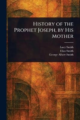 History of the Prophet Joseph, by His Mother - Lucy Smith,Elias Smith,George Albert Smith - cover