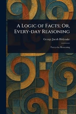 A Logic of Facts; Or, Every-day Reasoning - George Jacob Holyoake - cover