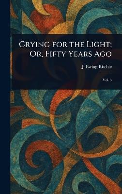 Crying for the Light; Or, Fifty Years Ago - J Ewing (James Ewing) Ritchie - cover