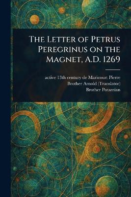 The Letter of Petrus Peregrinus on the Magnet, A.D. 1269 - de Maricourt Active 13th Cen Pierre,Brother Arnold,Brother Potamian - cover
