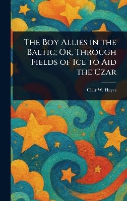The Boy Allies in the Baltic; Or, Through Fields of Ice to Aid the Czar - Clair W (Clair Wallace) Hayes - cover