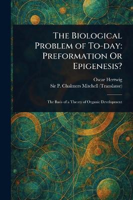 The Biological Problem of To-day: Preformation Or Epigenesis? - Oscar Hertwig,P Chalmers (Peter Chalmers) Mitchell - cover