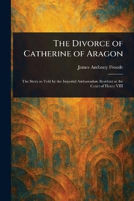 The Divorce of Catherine of Aragon - James Anthony Froude - cover
