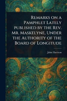 Remarks on a Pamphlet Lately Published by the Rev. Mr. Maskelyne, Under the Authority of the Board of Longitude - John Harrison - cover