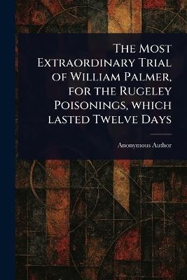 The Most Extraordinary Trial of William Palmer, for the Rugeley Poisonings, Which Lasted Twelve Days - Anonymous - cover