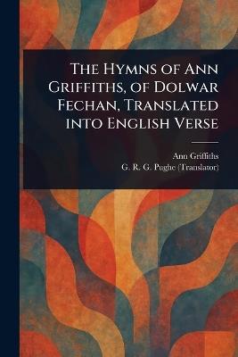The Hymns of Ann Griffiths, of Dolwar Fechan, Translated Into English Verse - Ann Griffiths,G R G (George Richard Gould) Pughe - cover