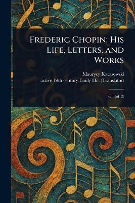 Frederic Chopin: His Life, Letters, and Works - Maurycy Karasowski,Emily Active 19th Century Hill - cover