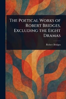 The Poetical Works of Robert Bridges, Excluding the Eight Dramas - Robert Bridges - cover
