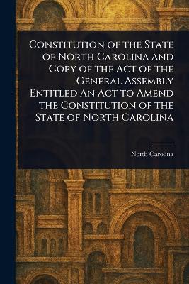 Constitution of the State of North Carolina and Copy of the Act of the General Assembly Entitled An Act to Amend the Constitution of the State of North Carolina - North Carolina - cover