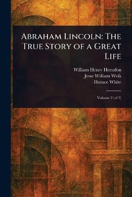 Abraham Lincoln: The True Story of a Great Life - William Henry Herndon,Jesse William Weik,Horace White - cover