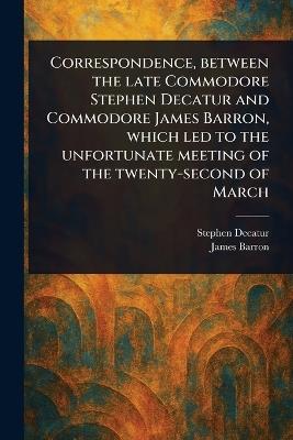 Correspondence, Between the Late Commodore Stephen Decatur and Commodore James Barron, Which Led to the Unfortunate Meeting of the Twenty-second of March - Stephen Decatur,James Barron - cover