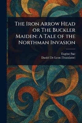 The Iron Arrow Head or The Buckler Maiden: A Tale of the Northman Invasion - Eugène Sue,Daniel De Leon - cover