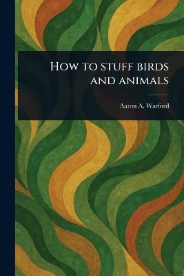 How to Stuff Birds and Animals - Aaron A Warford - cover
