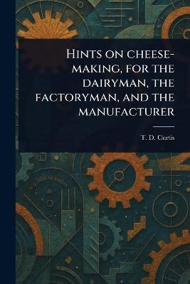 Hints on Cheese-making, for the Dairyman, the Factoryman, and the Manufacturer - T D (Thomas Day) Curtis - cover
