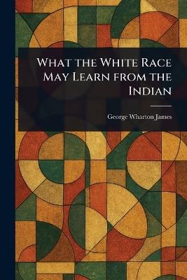 What the White Race May Learn From the Indian - George Wharton James - cover