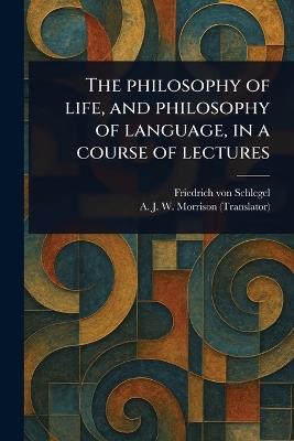 The Philosophy of Life, and Philosophy of Language, in a Course of Lectures - Friedrich Von Schlegel,A J W (Alexander James W Morrison - cover