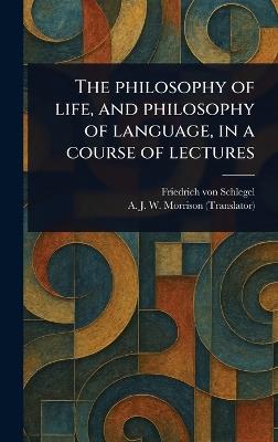 The Philosophy of Life, and Philosophy of Language, in a Course of Lectures - Friedrich Von Schlegel,A J W (Alexander James W Morrison - cover