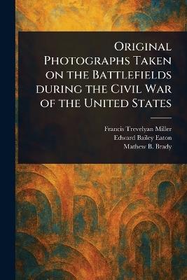 Original Photographs Taken on the Battlefields During the Civil War of the United States - Francis Trevelyan Miller,Edward Bailey Eaton,Mathew B Brady - cover