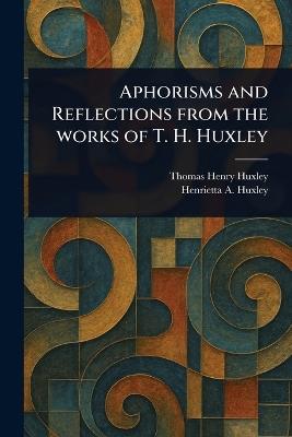 Aphorisms and Reflections From the Works of T. H. Huxley - Thomas Henry Huxley,Henrietta A Huxley - cover