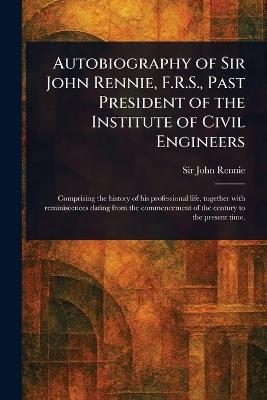 Autobiography of Sir John Rennie, F.R.S., Past President of the Institute of Civil Engineers - John Rennie - cover