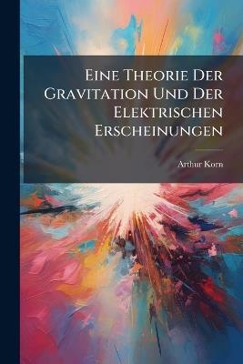 Eine Theorie Der Gravitation Und Der Elektrischen Erscheinungen - Arthur Korn - cover