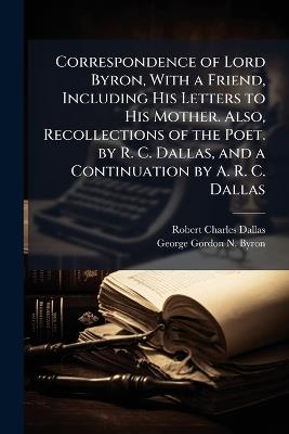 Correspondence of Lord Byron, With a Friend, Including His Letters to His Mother. Also, Recollections of the Poet. by R. C. Dallas, and a Continuation by A. R. C. Dallas - Robert Charles Dallas,George Gordon N Byron - cover