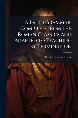 A Latin Grammar, Compiled From the Roman Classics and Adapted to Teaching by Termination - Daniel Bamfield Hickie - cover