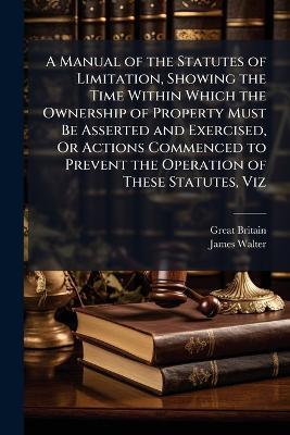 A Manual of the Statutes of Limitation, Showing the Time Within Which the Ownership of Property Must Be Asserted and Exercised, Or Actions Commenced to Prevent the Operation of These Statutes, Viz - Great Britain,James Walter - cover