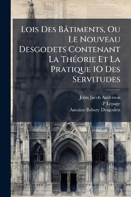 Lois Des Bâtiments, Ou Le Nouveau Desgodets Contenant La ThÃ(c)orie Et La Pratique 1O Des Servitudes - John Jacob Anderson,P Lepage,Antoine Babuty Desgodets - cover