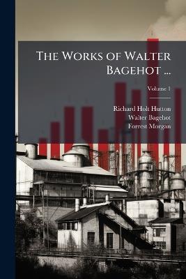 The Works of Walter Bagehot ... - Richard Holt Hutton,Walter Bagehot,Forrest Morgan - cover
