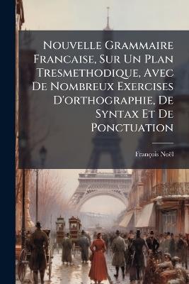 Nouvelle Grammaire Francaise, Sur Un Plan Tresmethodique, Avec De Nombreux Exercises D'orthographie, De Syntax Et De Ponctuation - François Noël - cover