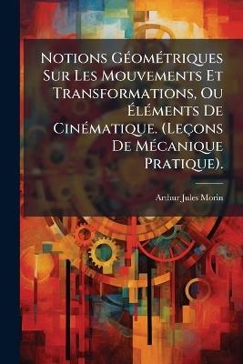 Notions GÃ(c)omÃ(c)triques Sur Les Mouvements Et Transformations, Ou ÃlÃ(c)ments De CinÃ(c)matique. (Leçons De MÃ(c)canique Pratique). - Arthur Jules Morin - cover