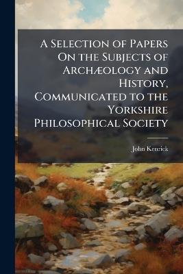 A Selection of Papers On the Subjects of ArchÃ]ology and History, Communicated to the Yorkshire Philosophical Society - John Kenrick - cover