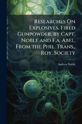 Researches On Explosives. Fired Gunpowder, by Capt. Noble and F.a. Abel. From the Phil. Trans., Roy. Society - Andrew Noble - cover
