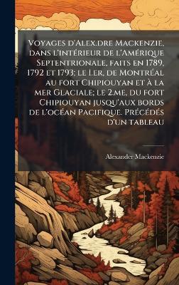 Voyages d'Alex.dre Mackenzie, dans l'intÃ(c)rieur de l'AmÃ(c)rique Septentrionale, faits en 1789, 1792 et 1793; le I.er, de MontrÃ(c)al au fort Chipiouyan et Ã la mer Glaciale; le 2.me, du fort Chipiouyan jusqu'aux bords de l'ocÃ(c)an Pacifique. PrÃ(c)cÃ(c - Alexander MacKenzie - cover