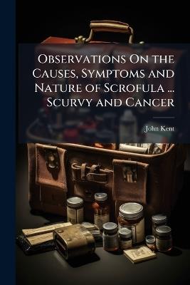 Observations On the Causes, Symptoms and Nature of Scrofula ... Scurvy and Cancer - John Kent - cover