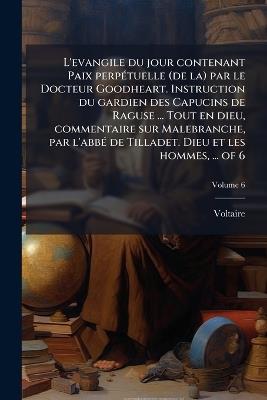 L'evangile du jour contenant Paix perpÃ(c)tuelle (de la) par le Docteur Goodheart. Instruction du gardien des Capucins de Raguse ... Tout en dieu, commentaire sur Malebranche, par l'abbÃ(c) de Tilladet. Dieu et les hommes, ... of 6 - Voltaire - cover
